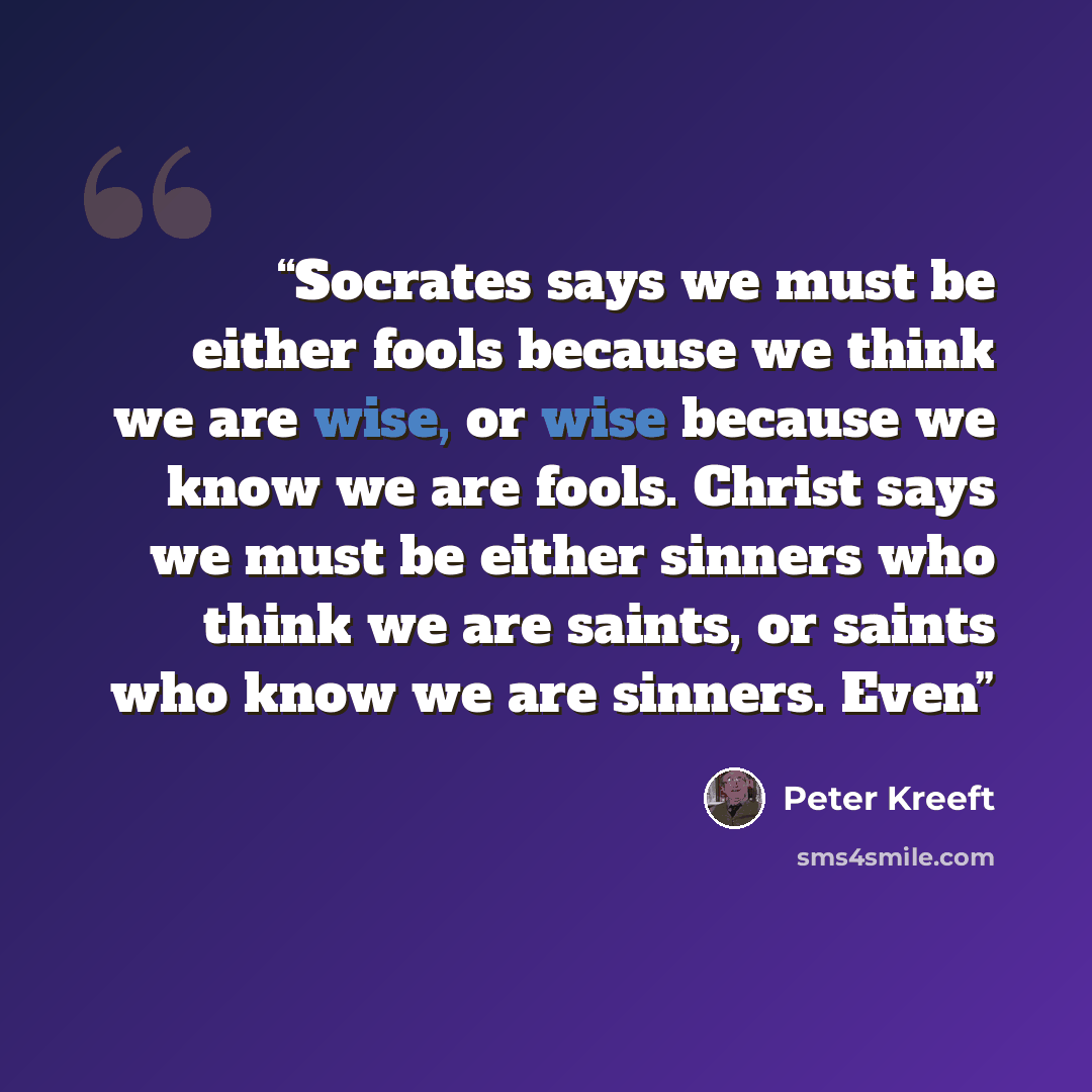 “Socrates says we must be either fools because we think we are wise, or wise because we know we are fools. Christ says we must be either sinners who think we are saints, or saints who know we are sinners. Even” quote by Peter Kreeft