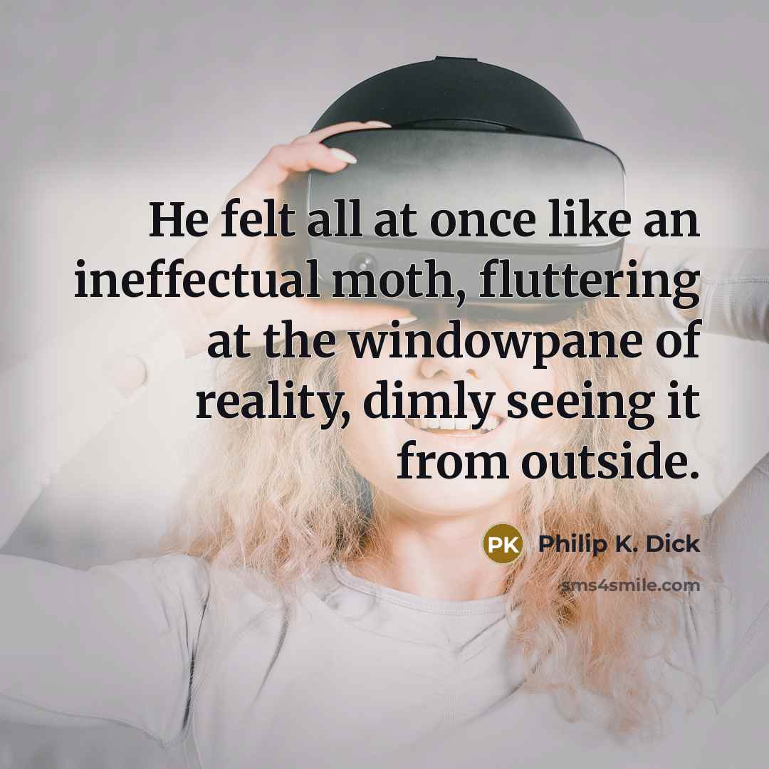 “He felt all at once like an ineffectual moth, fluttering at the windowpane of reality, dimly seeing it from outside.” quote by Philip K. Dick