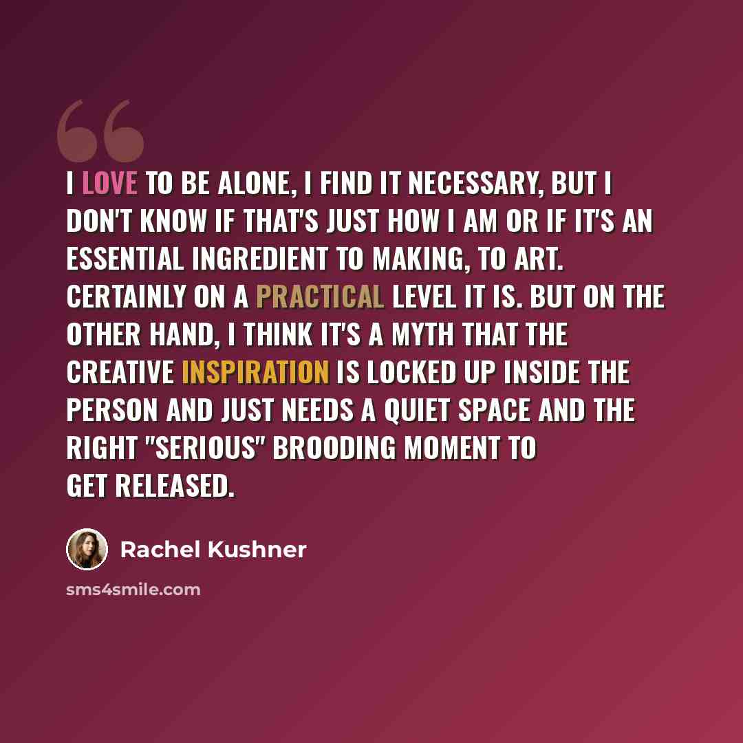 “I love to be alone, I find it necessary, but I don't know if that's just how I am or if it's an essential ingredient to making, to art. Certainly on a practical level it is. But on the other hand, I think it's a myth that the creative inspiration is locked up inside the person and just needs a…” quote by Rachel Kushner