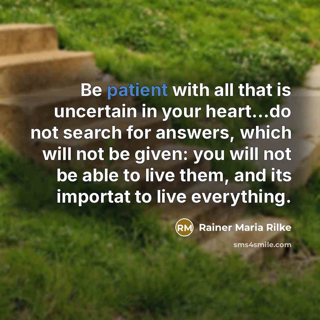“Be patient with all that is uncertain in your heart...do not search for answers, which will not be given: you will not be able to live them, and its importat to live everything.” quote by Rainer Maria Rilke