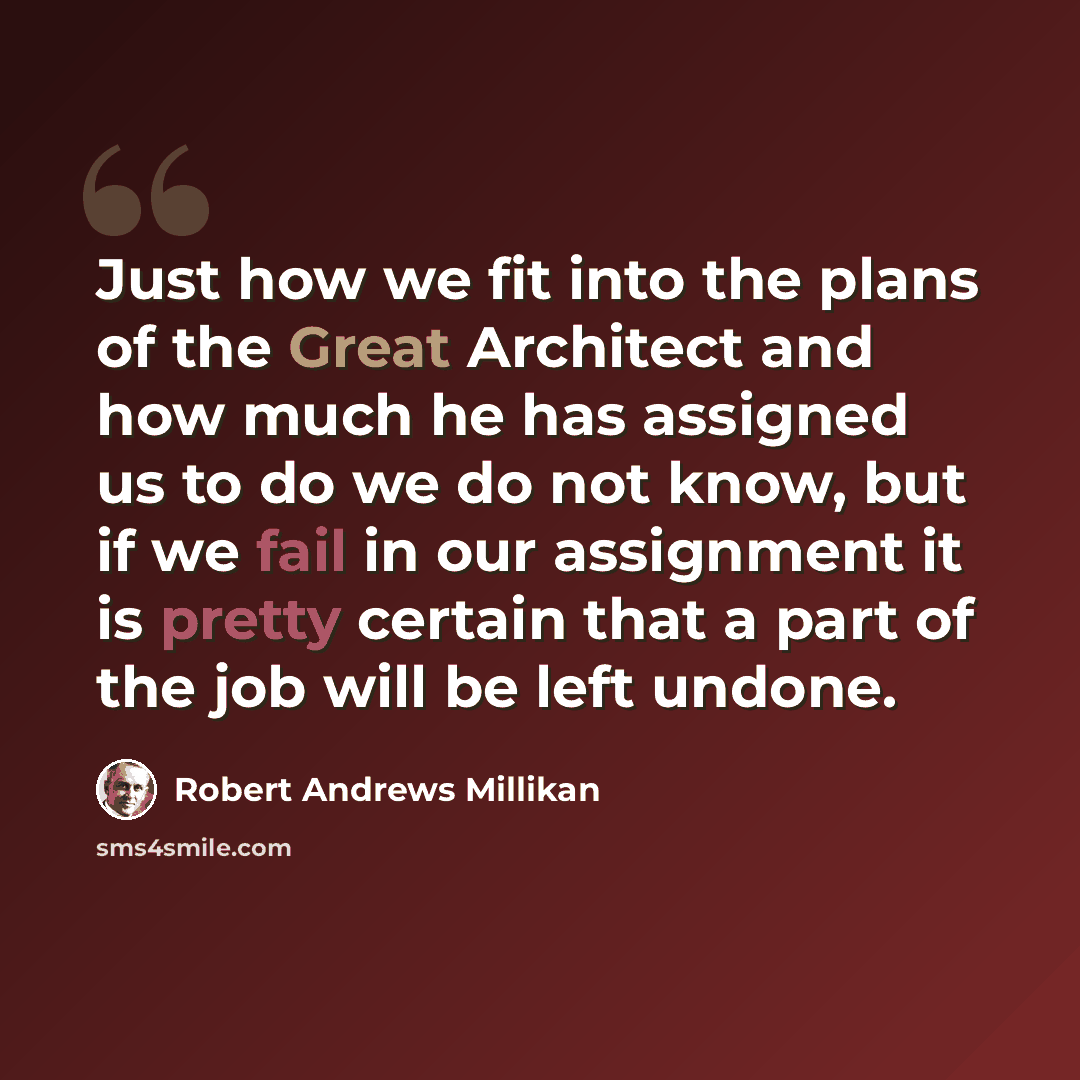 “Just how we fit into the plans of the Great Architect and how much he has assigned us to do we do not know, but if we fail in our assignment it is pretty certain that a part of the job will be left undone.” quote by Robert Andrews Millikan