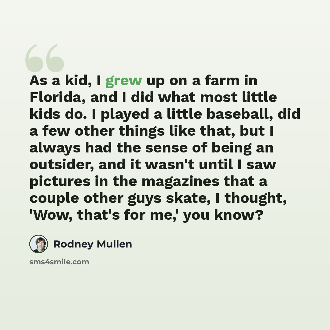 “As a kid, I grew up on a farm in Florida, and I did what most little kids do. I played a little baseball, did a few other things like that, but I always had the sense of being an outsider, and it wasn't until I saw pictures in the magazines that a couple other guys skate, I thought, 'Wow, that's…” quote by Rodney Mullen