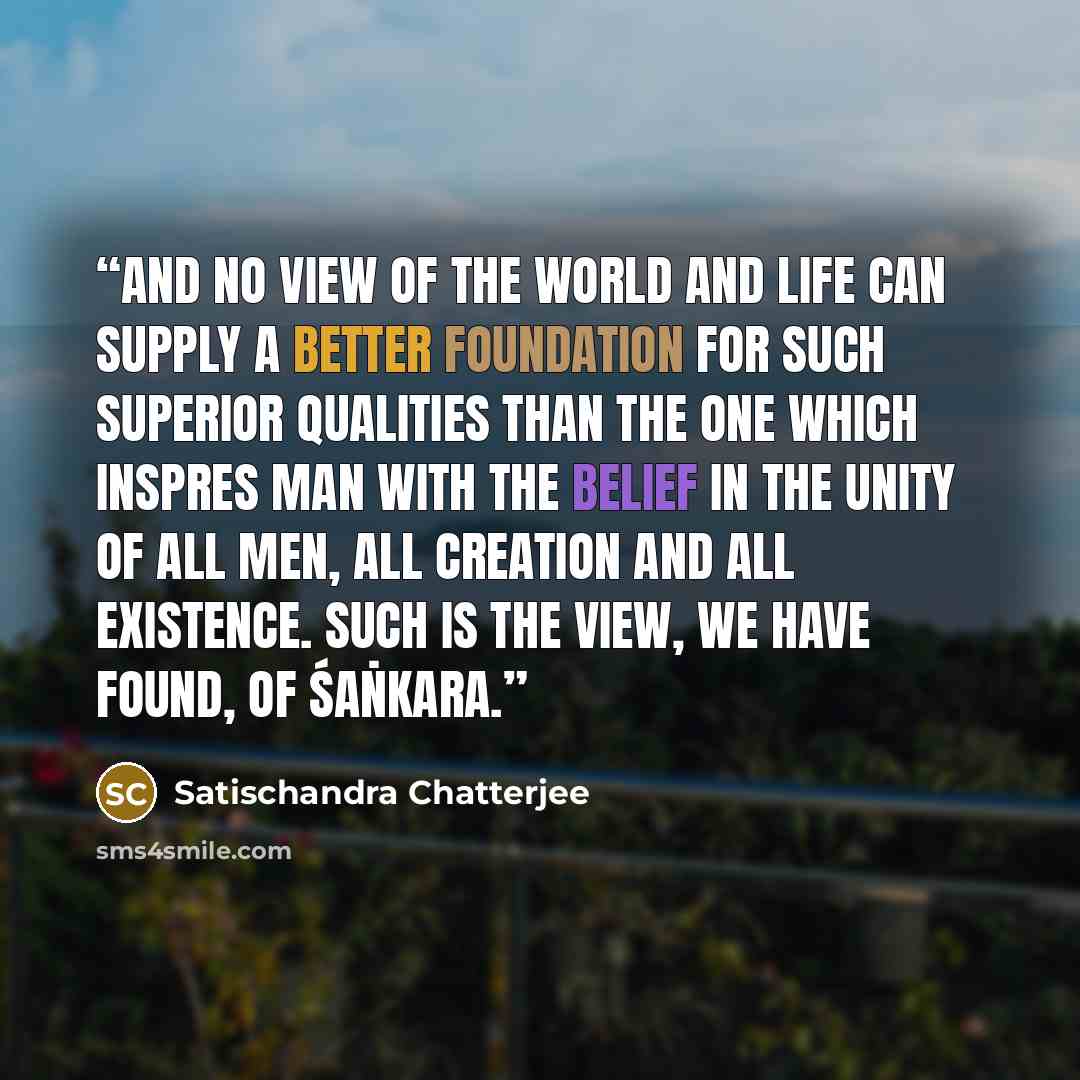 “And no view of the world and life can supply a better foundation for such superior qualities than the one which inspres man with the belief in the unity of all men, all creation and all existence. Such is the view, we have found, of Śaṅkara.” quote by Satischandra Chatterjee