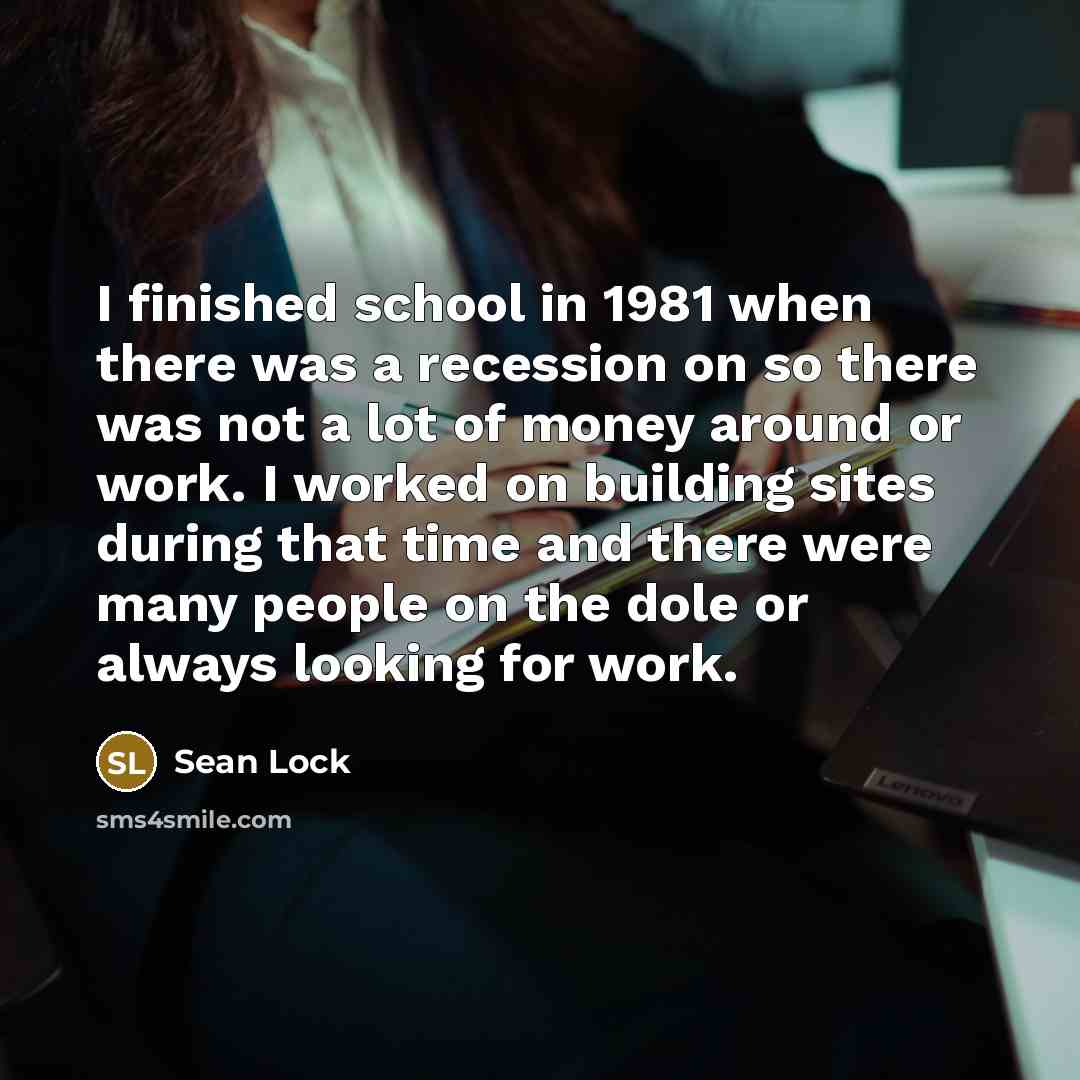 “I finished school in 1981 when there was a recession on so there was not a lot of money around or work. I worked on building sites during that time and there were many people on the dole or always looking for work.” quote by Sean Lock