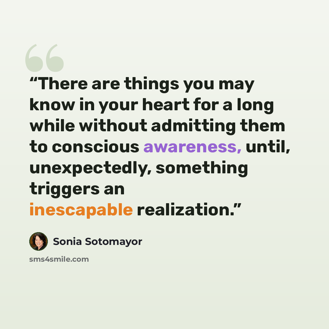 “There are things you may know in your heart for a long while without admitting them to conscious awareness, until, unexpectedly, something triggers an inescapable realization.” quote by Sonia Sotomayor