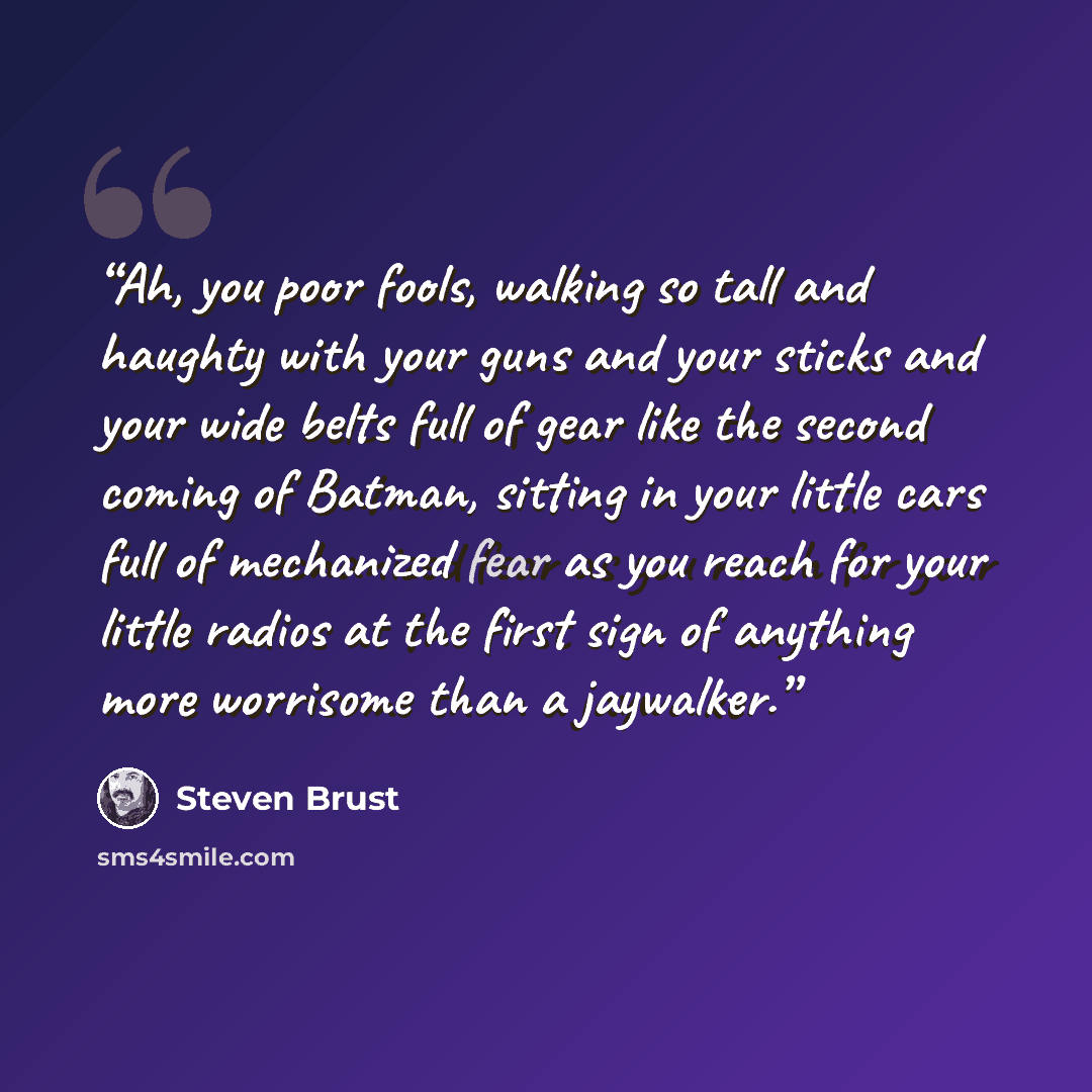 “Ah, you poor fools, walking so tall and haughty with your guns and your sticks and your wide belts full of gear like the second coming of Batman, sitting in your little cars full of mechanized fear as you reach for your little radios at the first sign of anything more worrisome than a jaywalker.” quote by Steven Brust