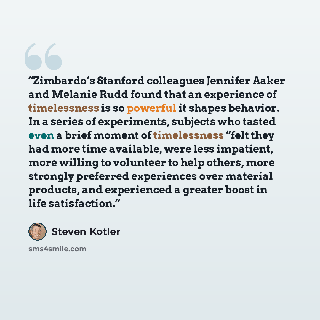 “Zimbardo’s Stanford colleagues Jennifer Aaker and Melanie Rudd found that an experience of timelessness is so powerful it shapes behavior. In a series of experiments, subjects who tasted even a brief moment of timelessness “felt they had more time available, were less impatient, more willing to…” quote by Steven Kotler