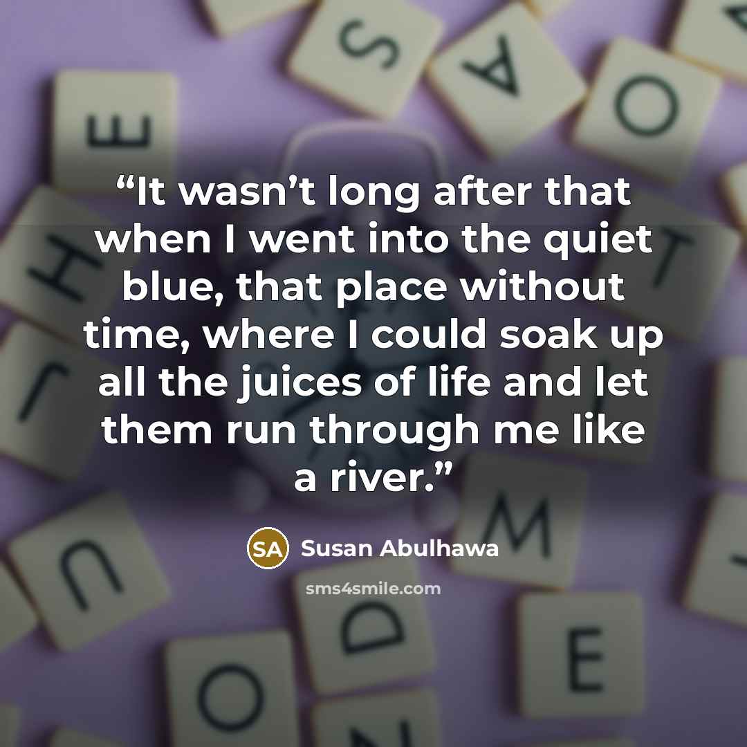 “It wasn’t long after that when I went into the quiet blue, that place without time, where I could soak up all the juices of life and let them run through me like a river.” quote by Susan Abulhawa