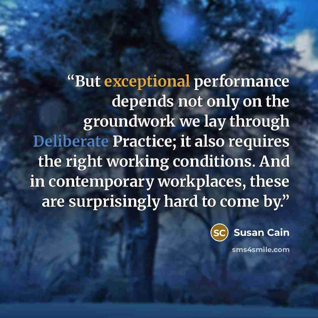 “But exceptional performance depends not only on the groundwork we lay through Deliberate Practice; it also requires the right working conditions. And in contemporary workplaces, these are surprisingly hard to come by.” quote by Susan Cain