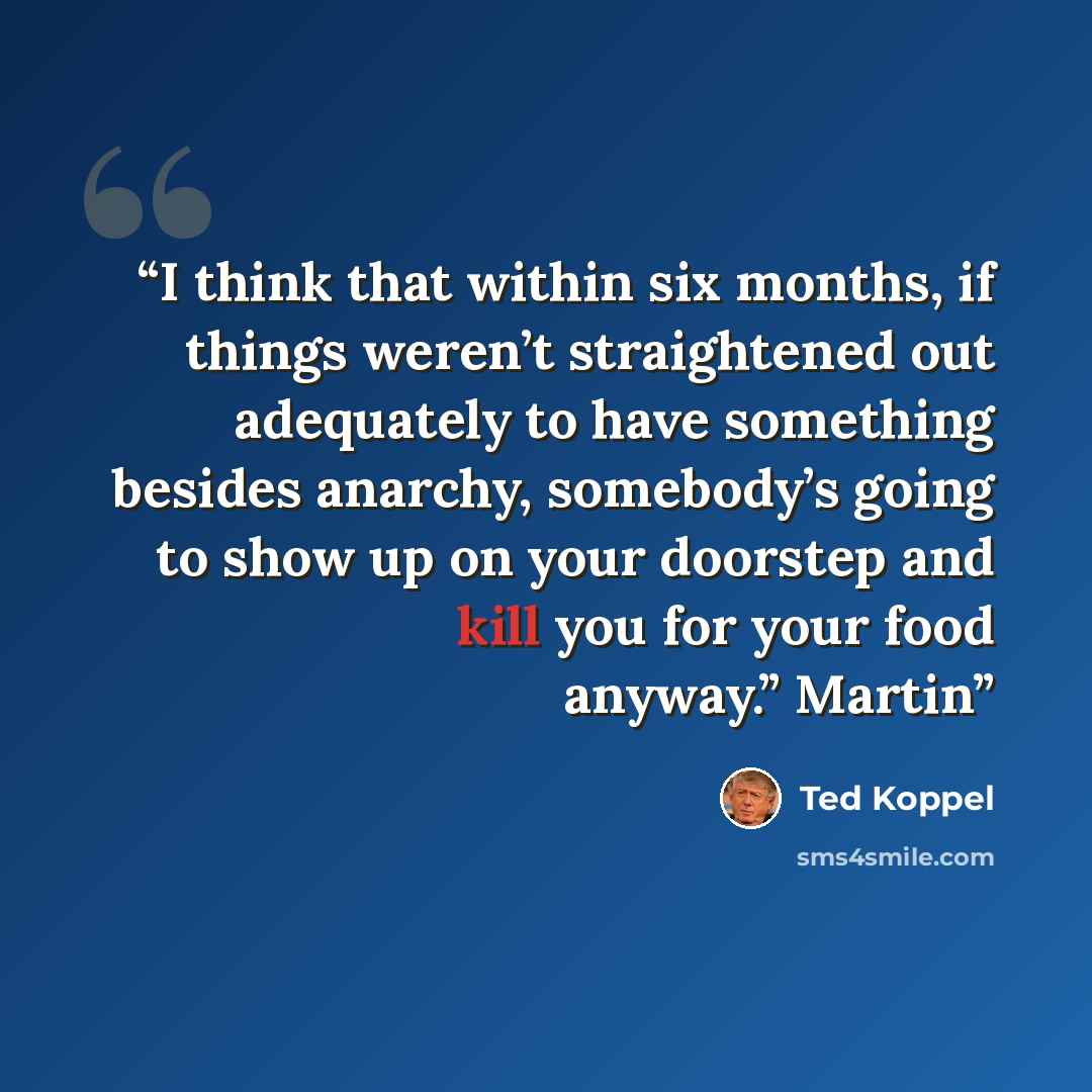 “I think that within six months, if things weren’t straightened out adequately to have something besides anarchy, somebody’s going to show up on your doorstep and kill you for your food anyway.” Martin” quote by Ted Koppel