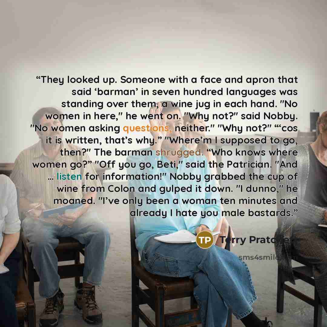 “They looked up. Someone with a face and apron that said ‘barman’ in seven hundred languages was standing over them, a wine jug in each hand. "No women in here," he went on. "Why not?" said Nobby. "No women asking questions, neither." "Why not?" “‘cos it is written, that’s why.” "Where’m I supposed…” quote by Terry Pratchett