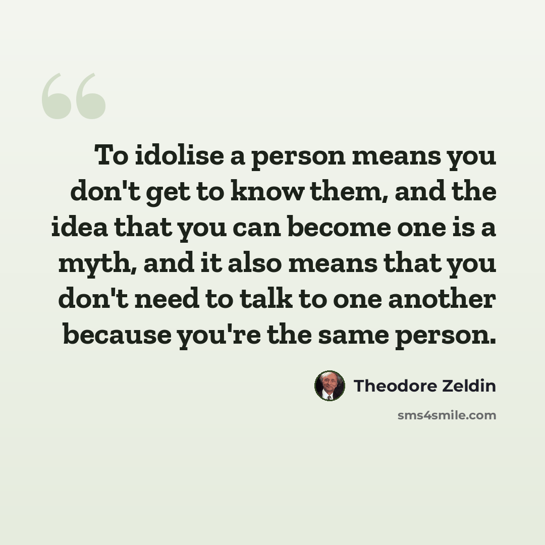 “To idolise a person means you don't get to know them, and the idea that you can become one is a myth, and it also means that you don't need to talk to one another because you're the same person.” quote by Theodore Zeldin