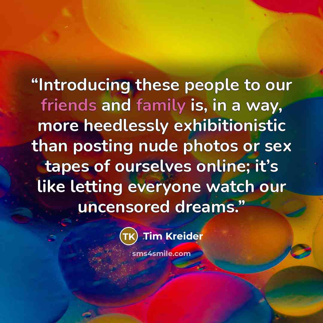 “Introducing these people to our friends and family is, in a way, more heedlessly exhibitionistic than posting nude photos or sex tapes of ourselves online; it’s like letting everyone watch our uncensored dreams.” quote by Tim Kreider