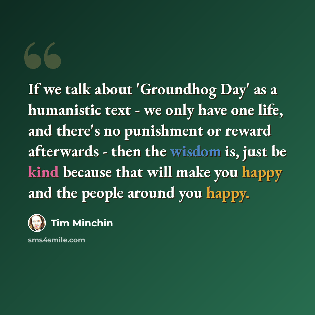 “If we talk about 'Groundhog Day' as a humanistic text - we only have one life, and there's no punishment or reward afterwards - then the wisdom is, just be kind because that will make you happy and the people around you happy.” quote by Tim Minchin