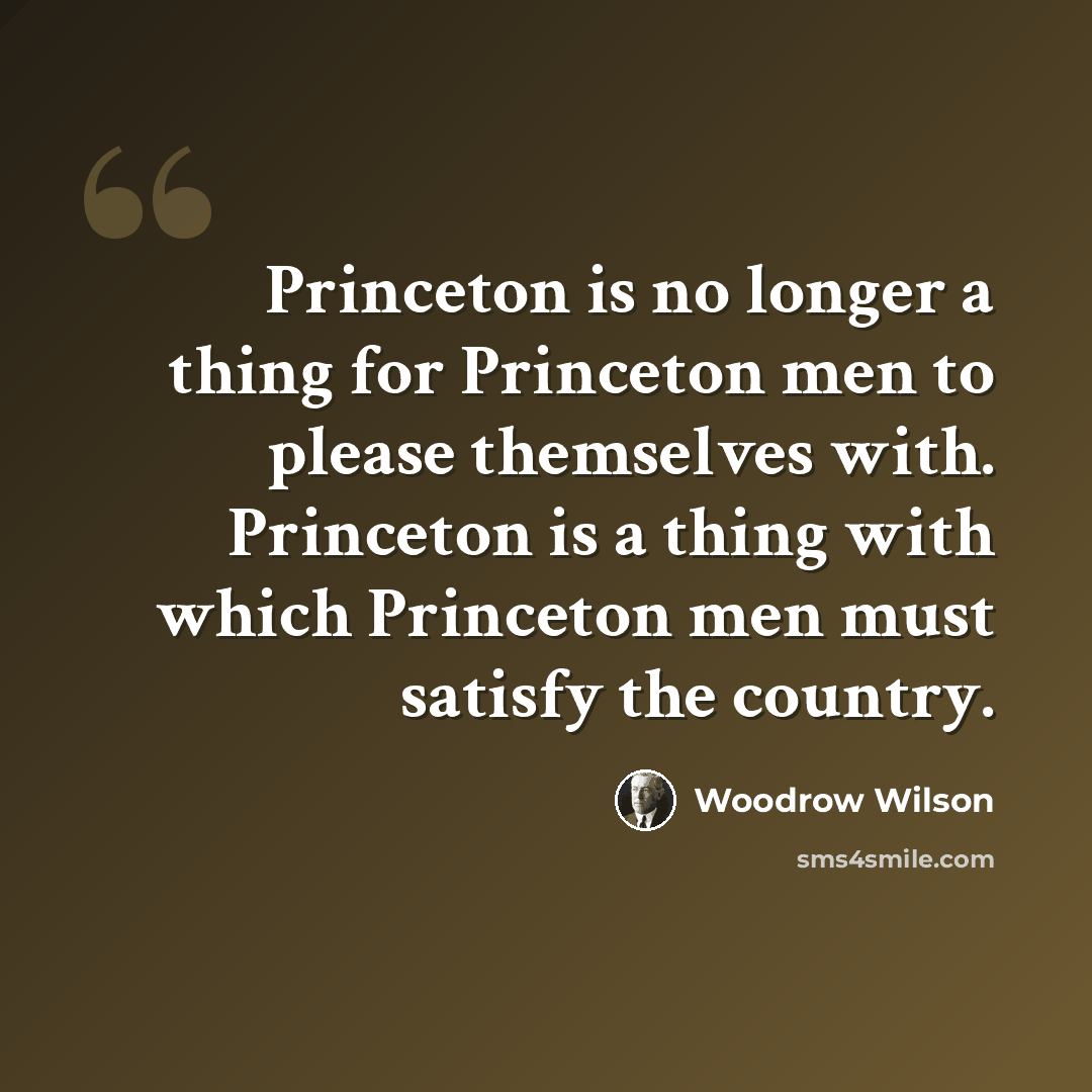 “Princeton is no longer a thing for Princeton men to please themselves with. Princeton is a thing with which Princeton men must satisfy the country.” quote by Woodrow Wilson