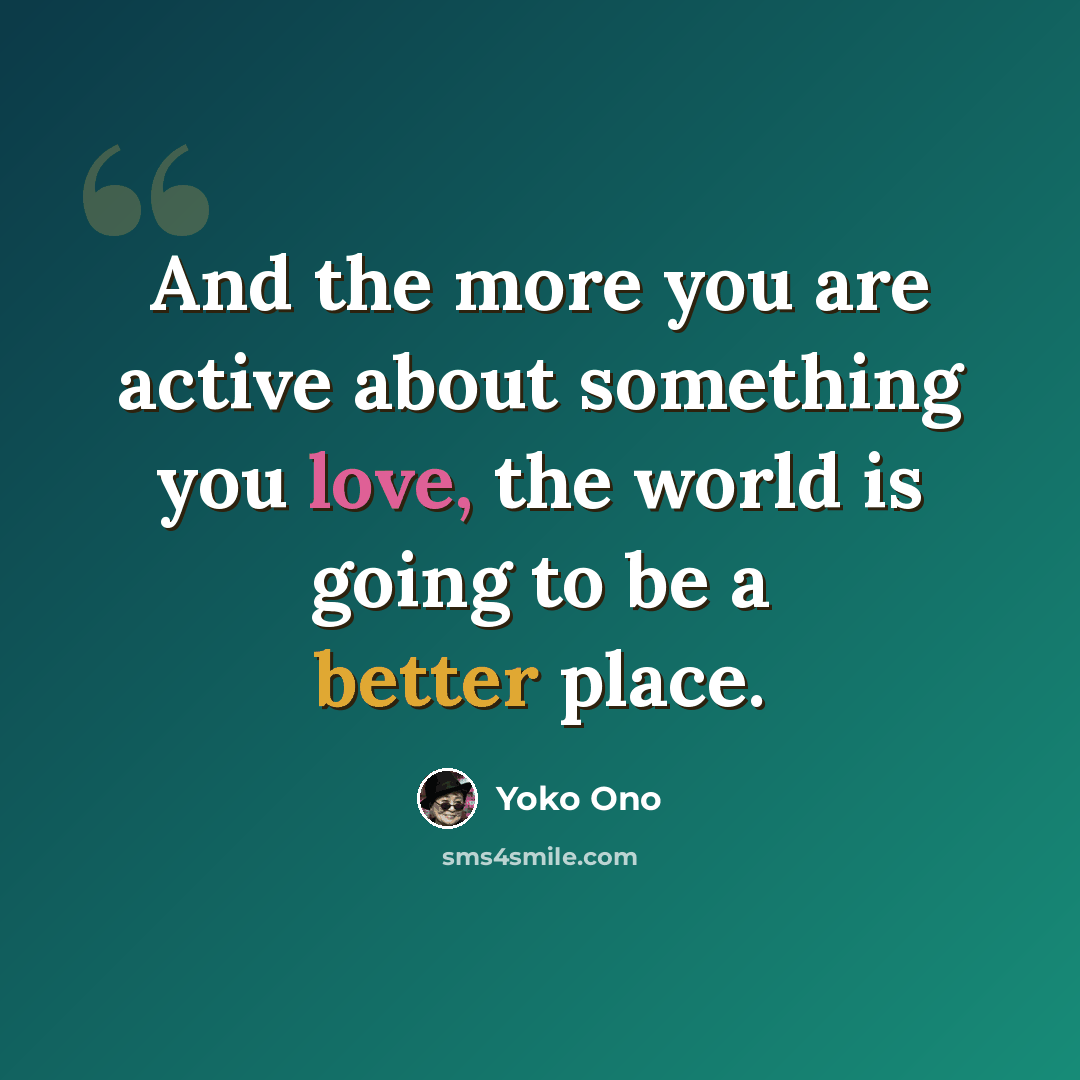 “And the more you are active about something you love, the world is going to be a better place.” quote by Yoko Ono