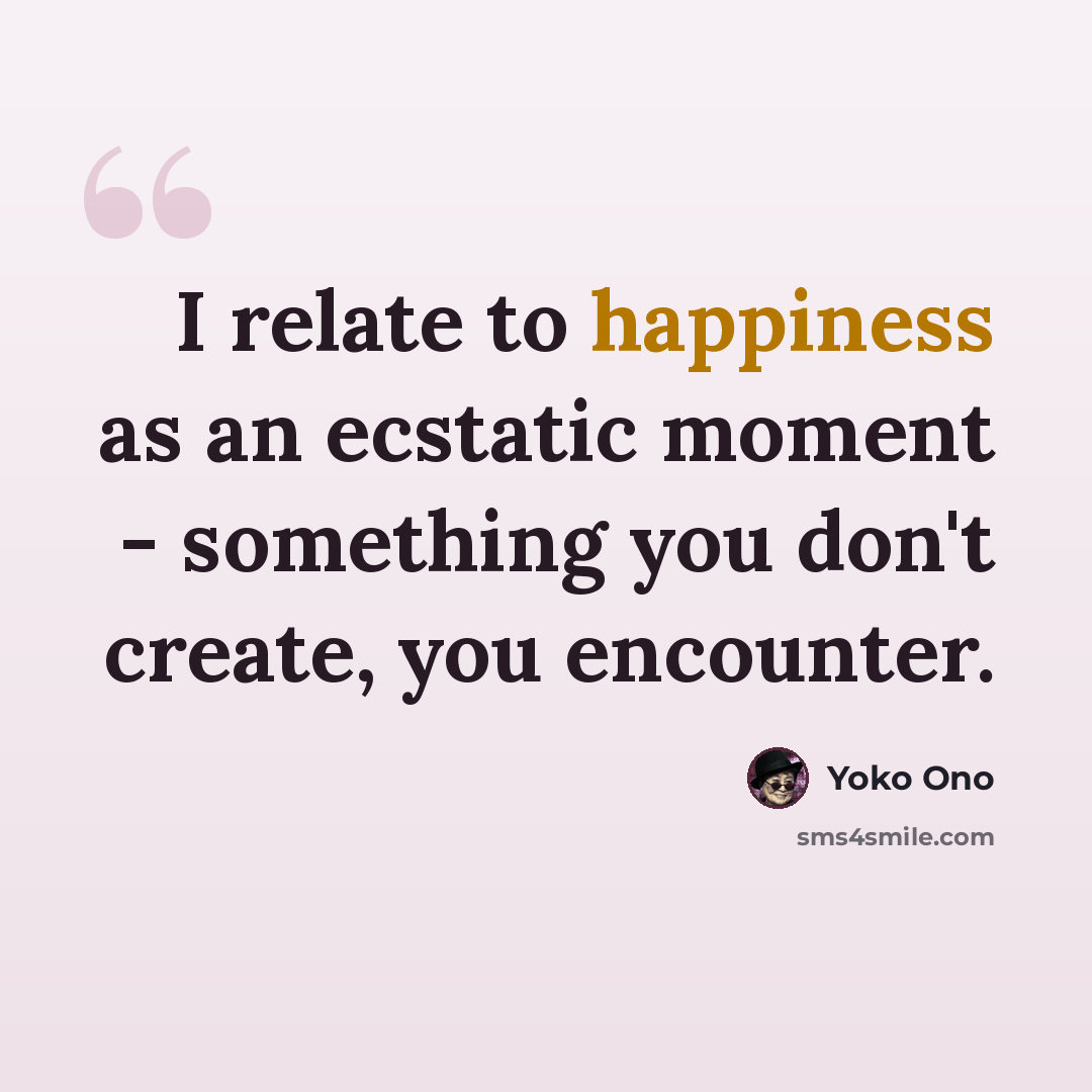 “I relate to happiness as an ecstatic moment - something you don't create, you encounter.” quote by Yoko Ono