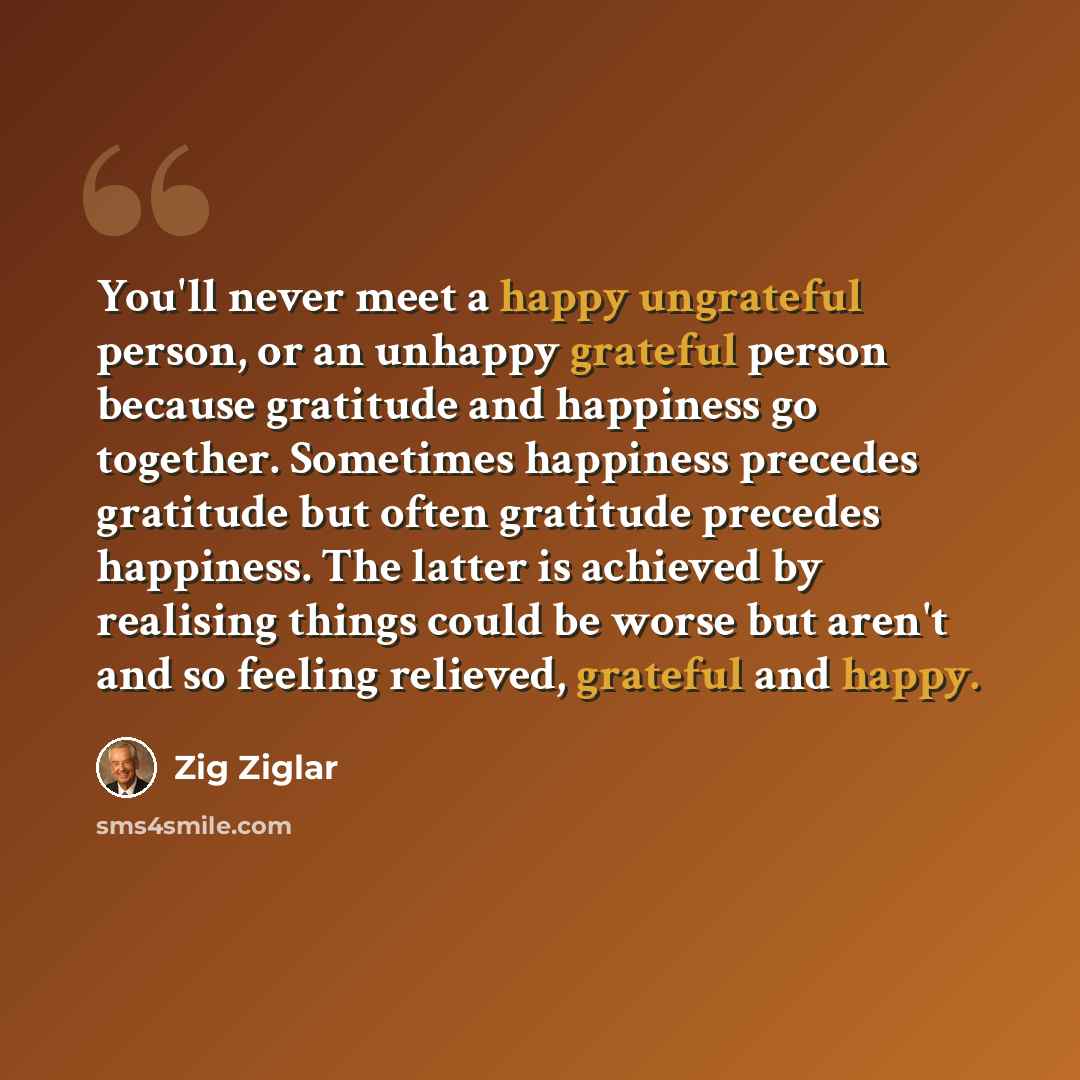 “You'll never meet a happy ungrateful person, or an unhappy grateful person because gratitude and happiness go together. Sometimes happiness precedes gratitude but often gratitude precedes happiness. The latter is achieved by realising things could be worse but aren't and so feeling relieved…” quote by Zig Ziglar