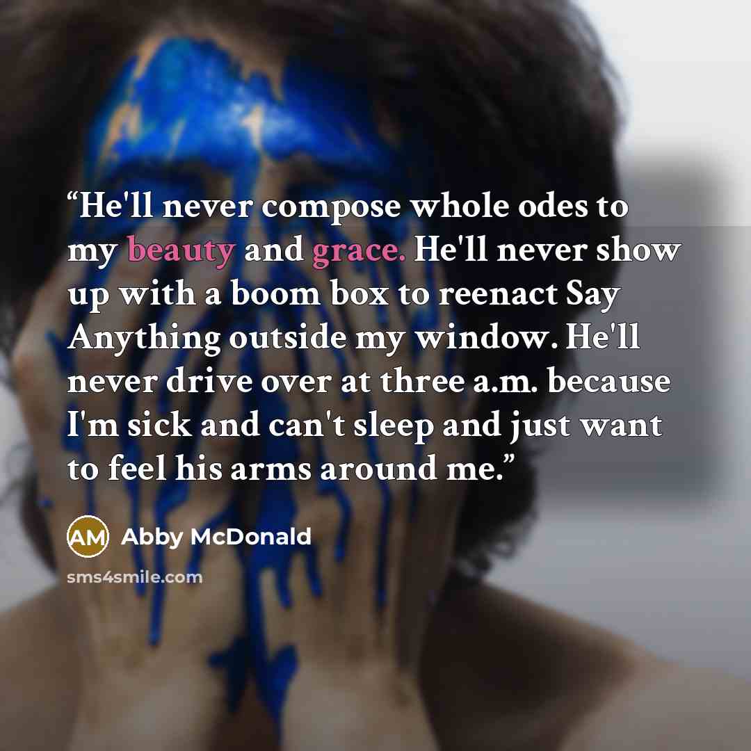“He'll never compose whole odes to my beauty and grace. He'll never show up with a boom box to reenact Say Anything outside my window. He'll never drive over at three a.m. because I'm sick and can't sleep and just want to feel his arms around me.” quote by Abby McDonald