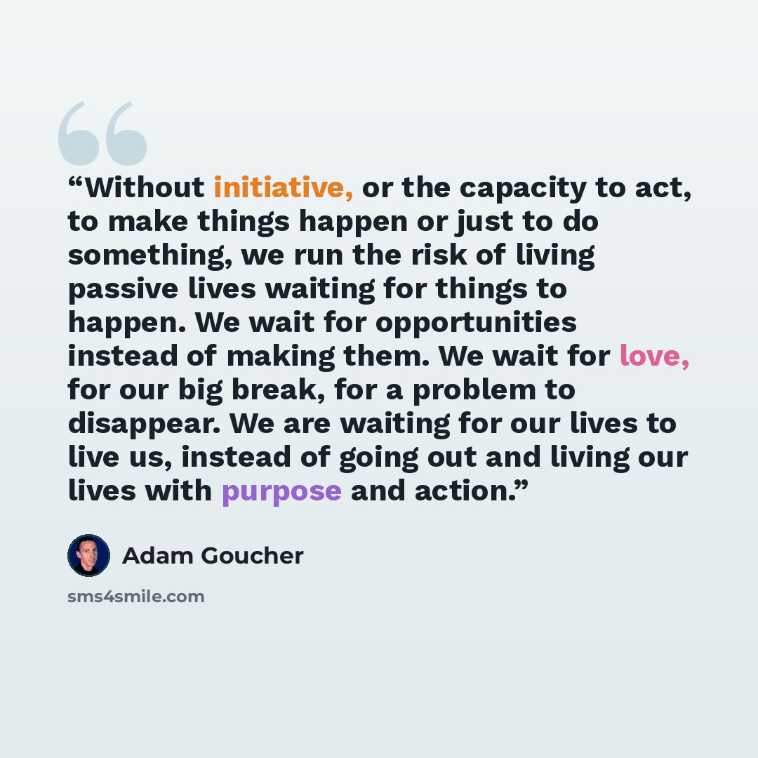 “Without initiative, or the capacity to act, to make things happen or just to do something, we run the risk of living passive lives waiting for things to happen. We wait for opportunities instead of making them. We wait for love, for our big break, for a problem to disappear. We are waiting for our…” quote by Adam Goucher
