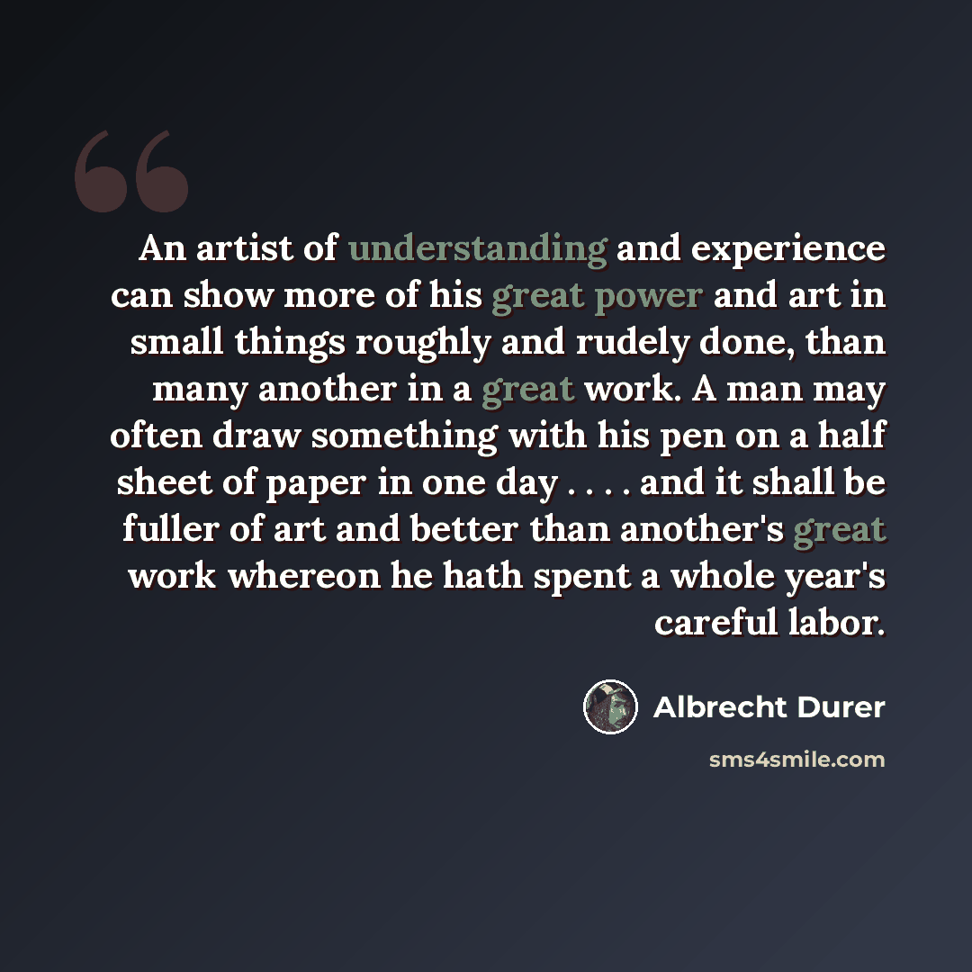 “An artist of understanding and experience can show more of his great power and art in small things roughly and rudely done, than many another in a great work. A man may often draw something with his pen on a half sheet of paper in one day . . . . and it shall be fuller of art and better than…” quote by Albrecht Durer