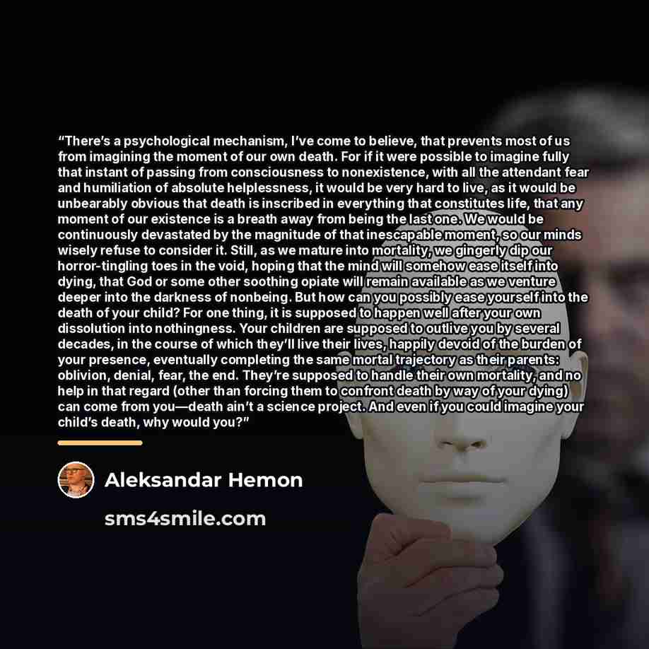 “There’s a psychological mechanism, I’ve come to believe, that prevents most of us from imagining the moment of our own death. For if it were possible to imagine fully that instant of passing from consciousness to nonexistence, with all the attendant fear and humiliation of absolute helplessness…” quote by Aleksandar Hemon