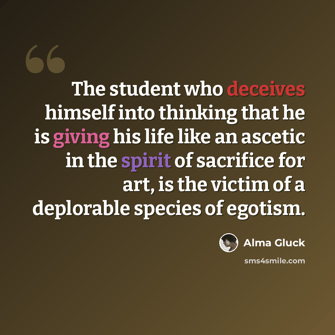 “The student who deceives himself into thinking that he is giving his life like an ascetic in the spirit of sacrifice for art, is the victim of a deplorable species of egotism.” quote by Alma Gluck