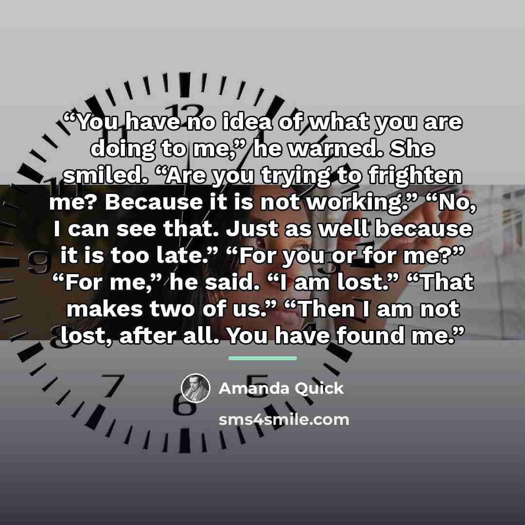 “You have no idea of what you are doing to me,” he warned. She smiled. “Are you trying to frighten me? Because it is not working.” “No, I can see that. Just as well because it is too late.” “For you or for me?” “For me,” he said. “I am lost.” “That makes two of us.” “Then I am not lost, after all…” quote by Amanda Quick