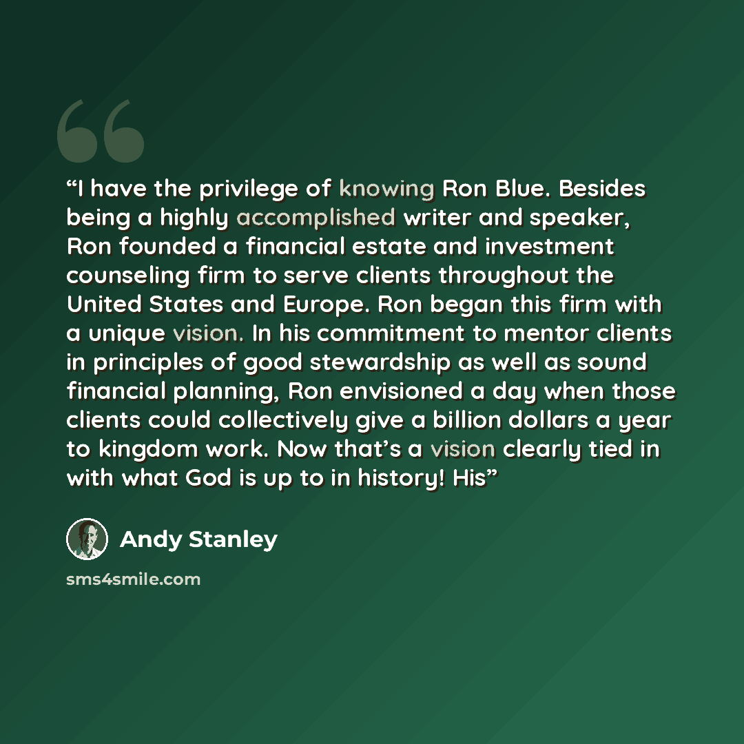 “I have the privilege of knowing Ron Blue. Besides being a highly accomplished writer and speaker, Ron founded a financial estate and investment counseling firm to serve clients throughout the United States and Europe. Ron began this firm with a unique vision. In his commitment to mentor clients in…” quote by Andy Stanley