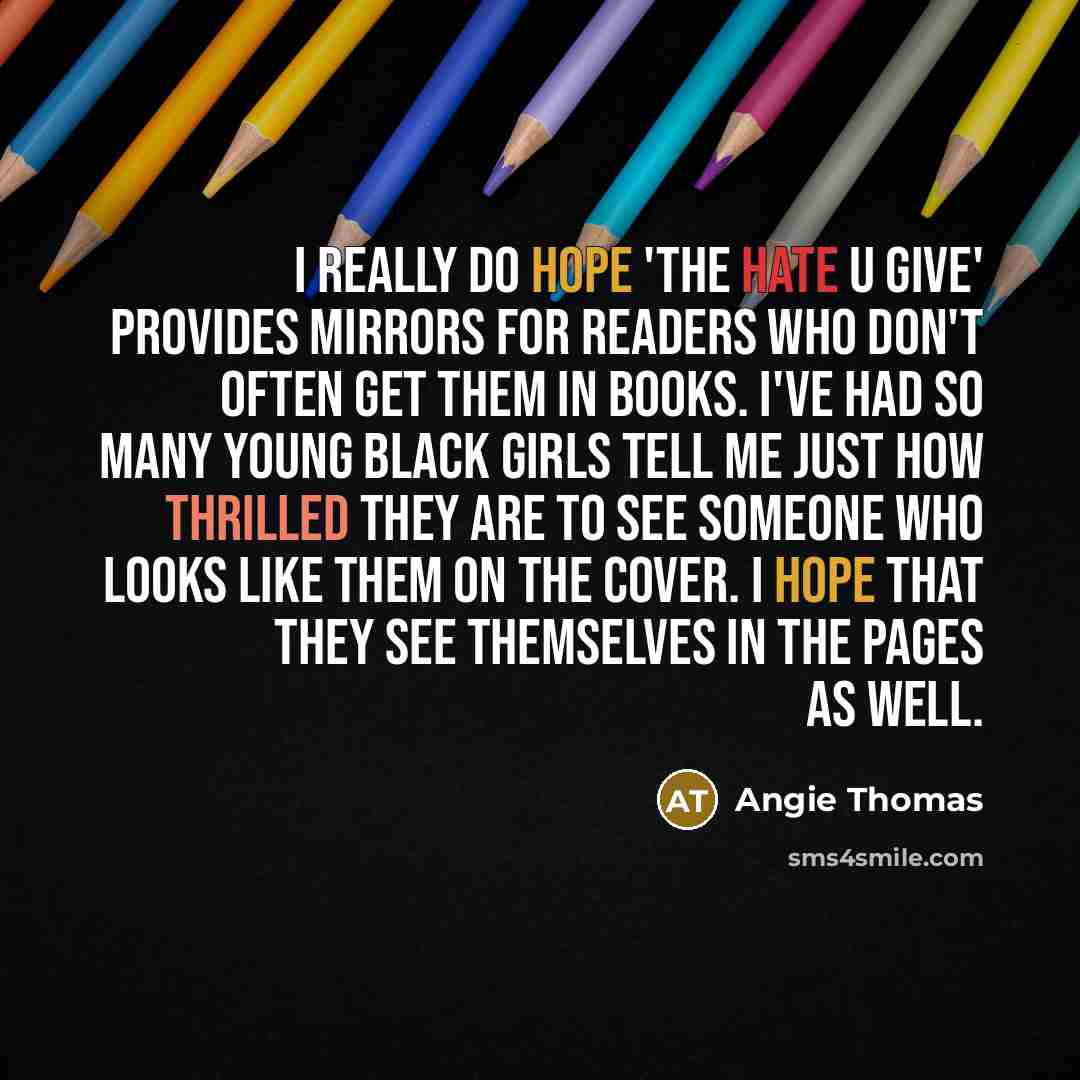 “I really do hope 'The Hate U Give' provides mirrors for readers who don't often get them in books. I've had so many young black girls tell me just how thrilled they are to see someone who looks like them on the cover. I hope that they see themselves in the pages as well.” quote by Angie Thomas