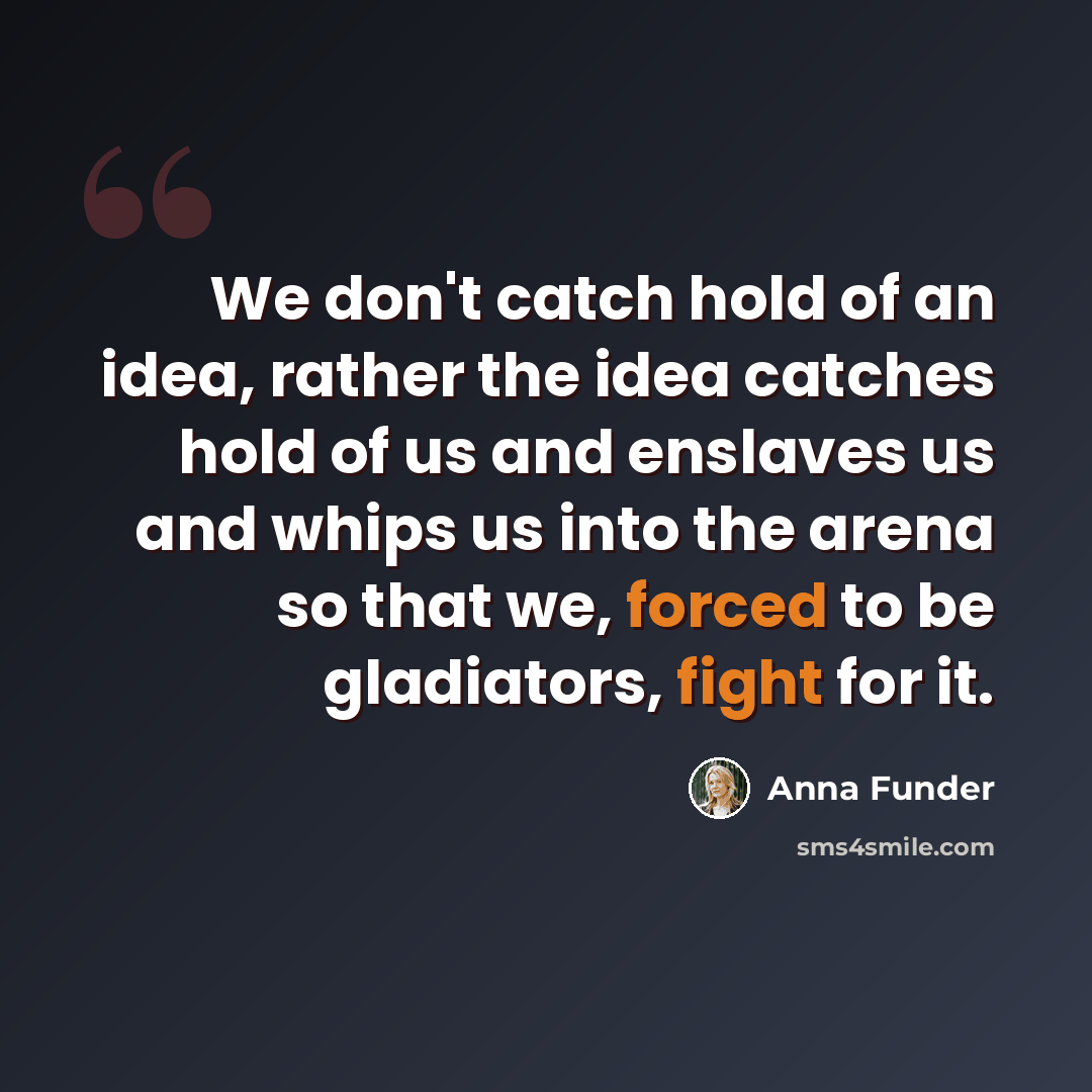 “We don't catch hold of an idea, rather the idea catches hold of us and enslaves us and whips us into the arena so that we, forced to be gladiators, fight for it.” quote by Anna Funder