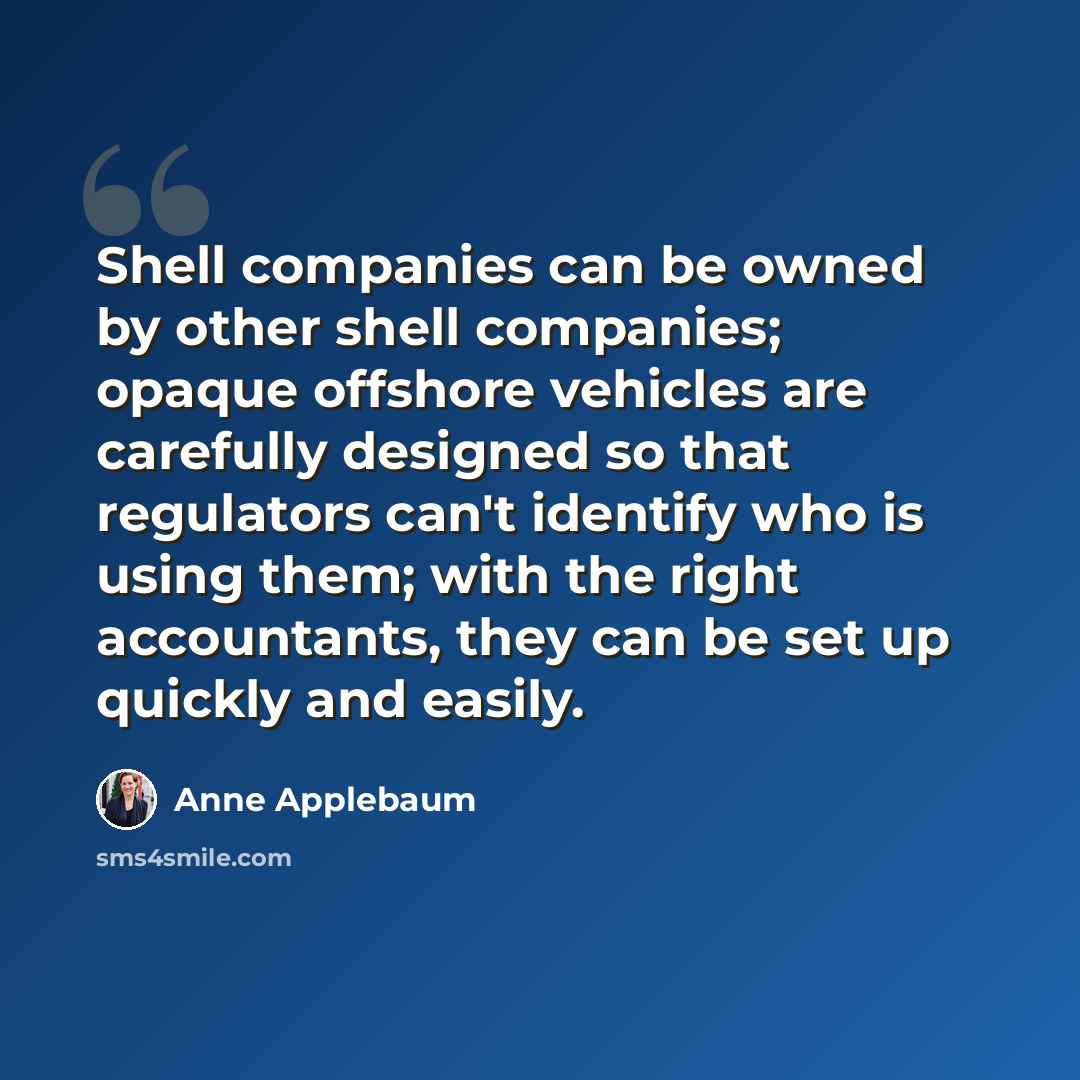 “Shell companies can be owned by other shell companies; opaque offshore vehicles are carefully designed so that regulators can't identify who is using them; with the right accountants, they can be set up quickly and easily.” quote by Anne Applebaum