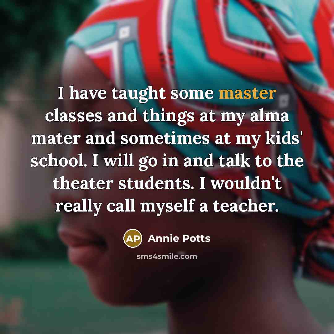 “I have taught some master classes and things at my alma mater and sometimes at my kids' school. I will go in and talk to the theater students. I wouldn't really call myself a teacher.” quote by Annie Potts