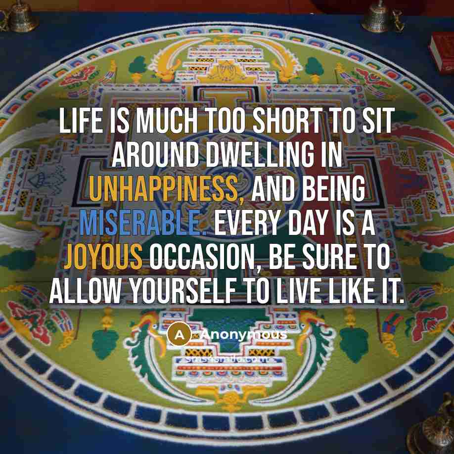 “Life is much too short to sit around dwelling in unhappiness, and being miserable. Every day is a joyous occasion, be sure to allow yourself to live like it.” quote by Anonymous