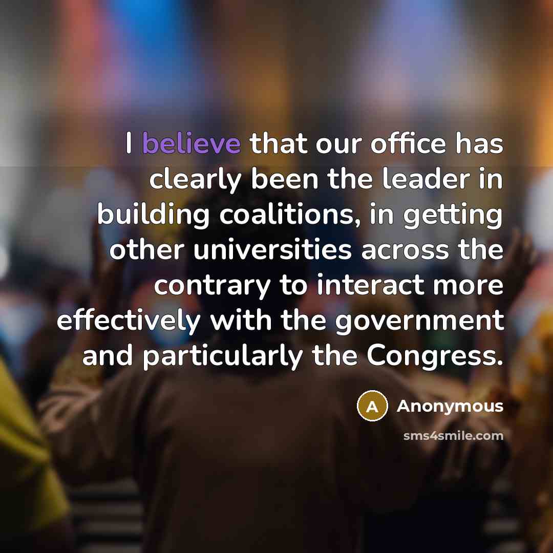 “I believe that our office has clearly been the leader in building coalitions, in getting other universities across the contrary to interact more effectively with the government and particularly the Congress.” quote by Anonymous