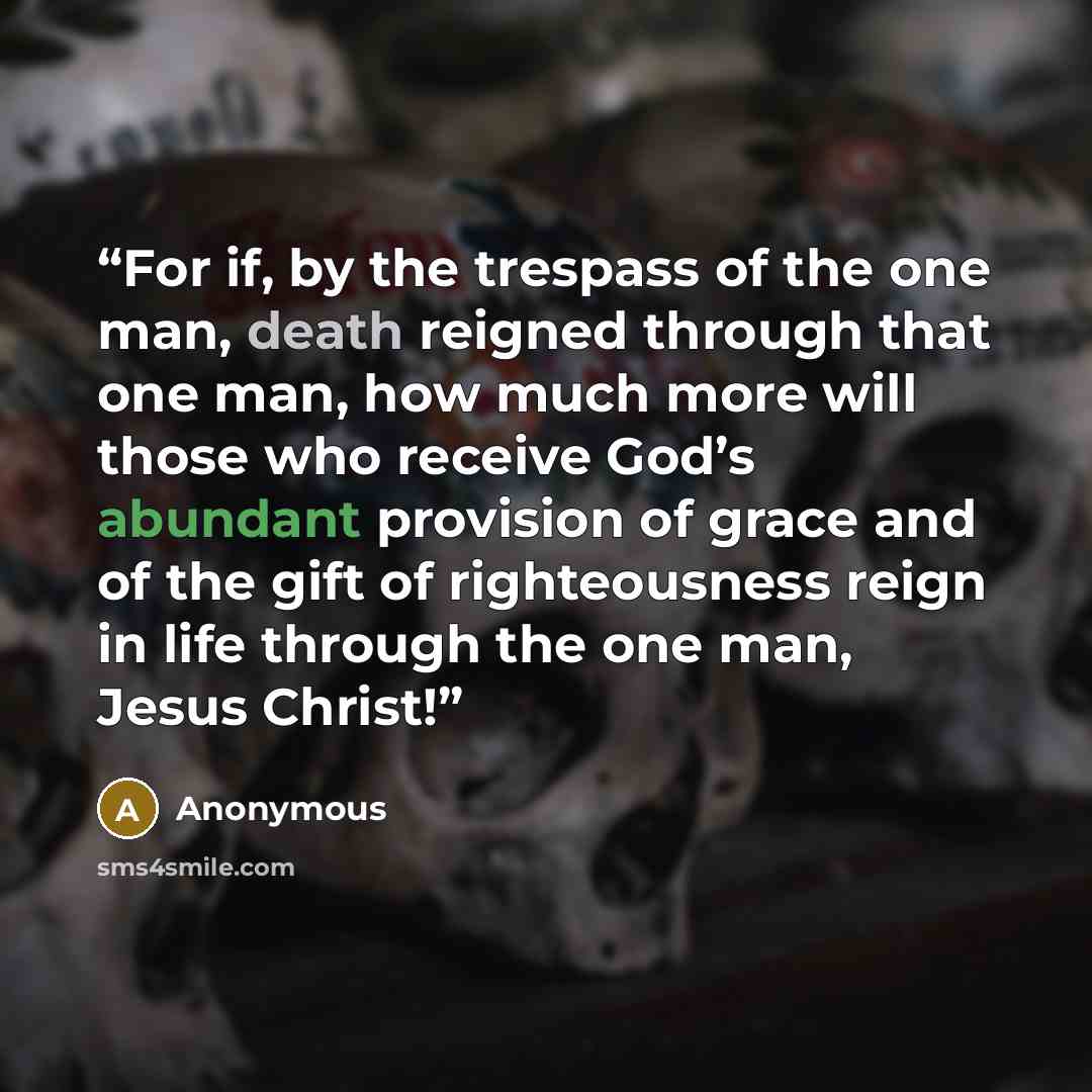 “For if, by the trespass of the one man, death reigned through that one man, how much more will those who receive God’s abundant provision of grace and of the gift of righteousness reign in life through the one man, Jesus Christ!” quote by Anonymous