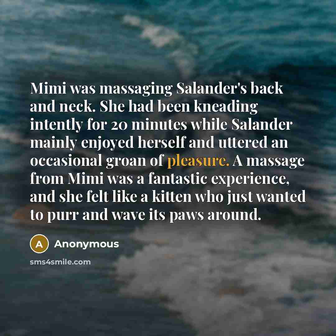 “Mimi was massaging Salander's back and neck. She had been kneading intently for 20 minutes while Salander mainly enjoyed herself and uttered an occasional groan of pleasure. A massage from Mimi was a fantastic experience, and she felt like a kitten who just wanted to purr and wave its paws around.” quote by Anonymous