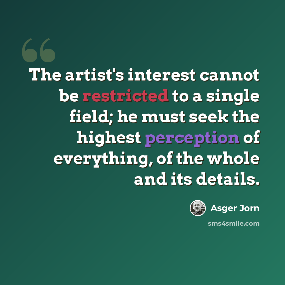 “The artist's interest cannot be restricted to a single field; he must seek the highest perception of everything, of the whole and its details.” quote by Asger Jorn