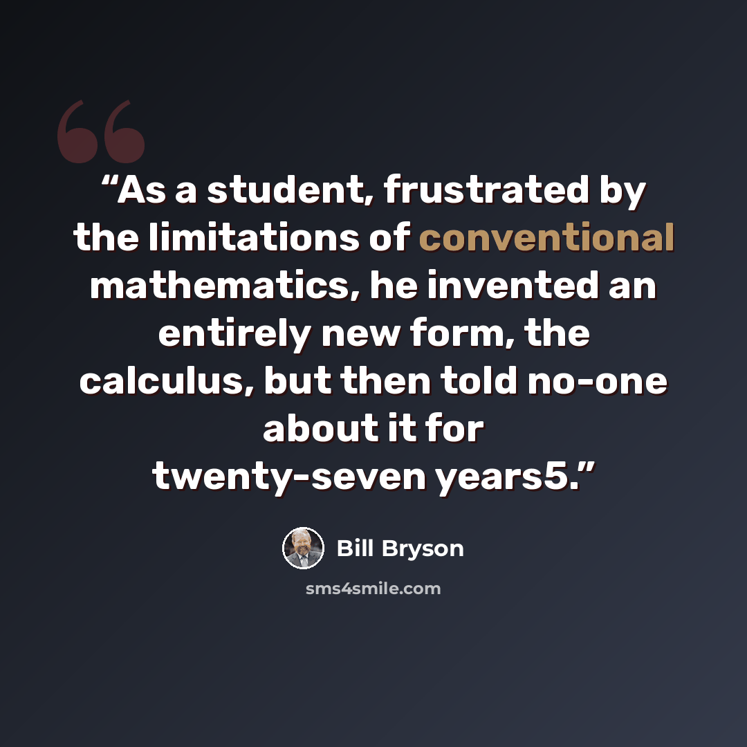 “As a student, frustrated by the limitations of conventional mathematics, he invented an entirely new form, the calculus, but then told no-one about it for twenty-seven years5.” quote by Bill Bryson