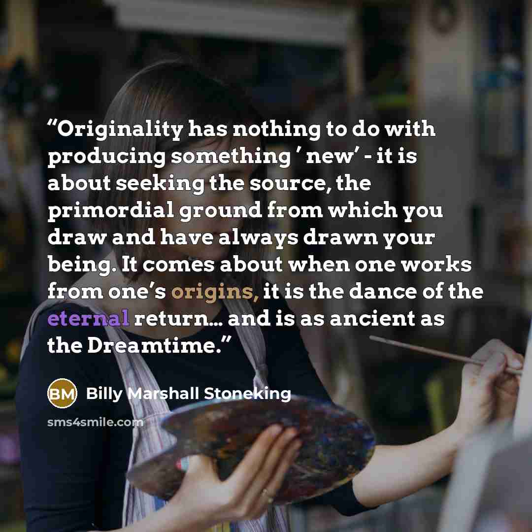 “Originality has nothing to do with producing something ’ new’ - it is about seeking the source, the primordial ground from which you draw and have always drawn your being. It comes about when one works from one’s origins, it is the dance of the eternal return… and is as ancient as the Dreamtime.” quote by Billy Marshall Stoneking