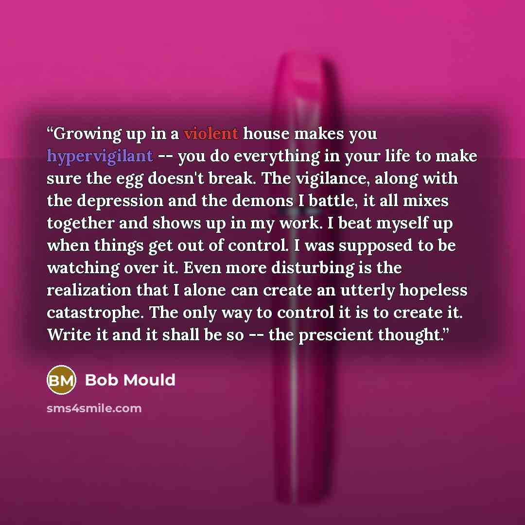 “Growing up in a violent house makes you hypervigilant -- you do everything in your life to make sure the egg doesn't break. The vigilance, along with the depression and the demons I battle, it all mixes together and shows up in my work. I beat myself up when things get out of control. I was…” quote by Bob Mould