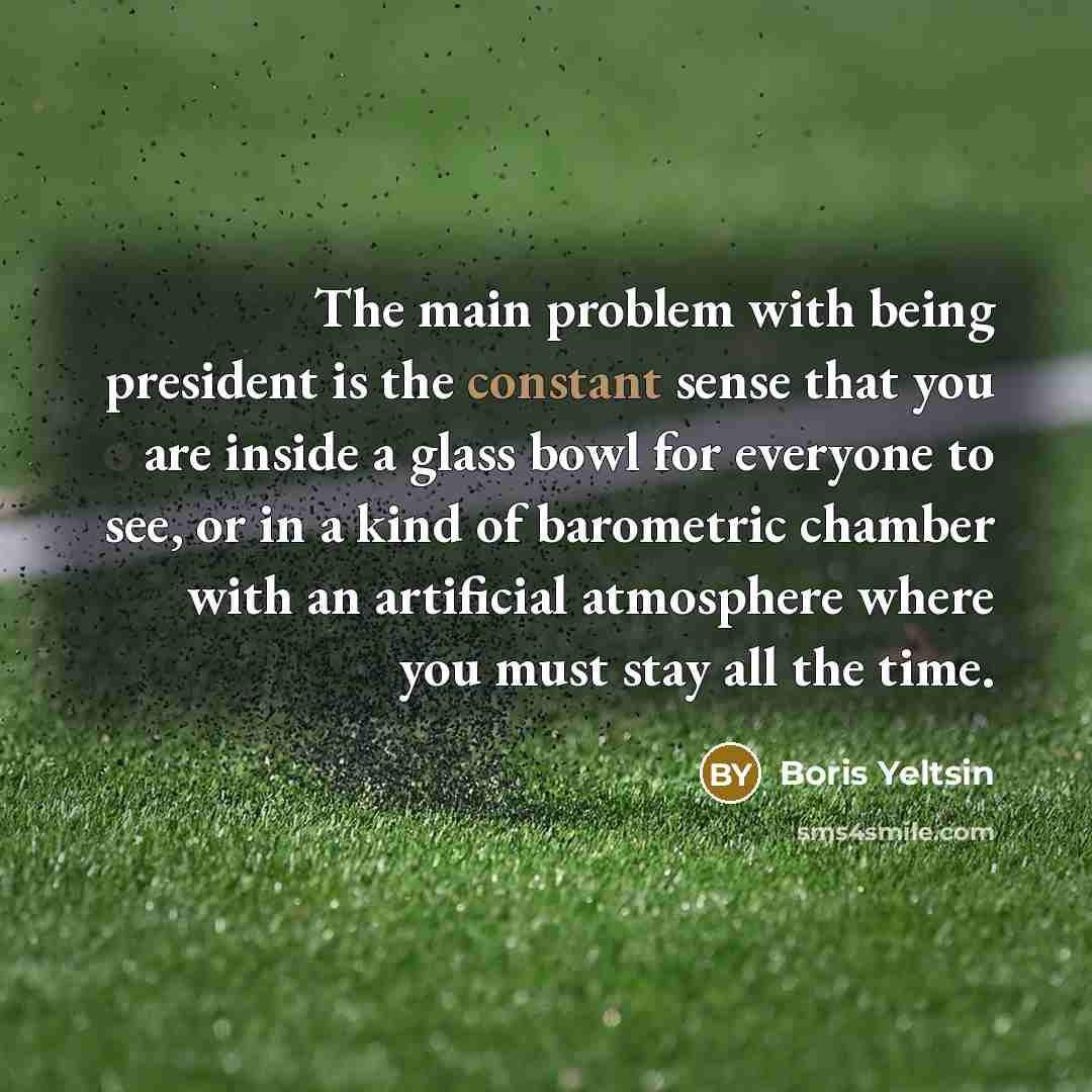 “The main problem with being president is the constant sense that you are inside a glass bowl for everyone to see, or in a kind of barometric chamber with an artificial atmosphere where you must stay all the time.” quote by Boris Yeltsin