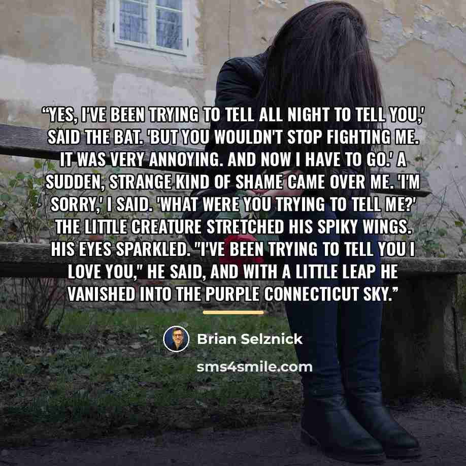 “Yes, I've been trying to tell all night to tell you,' said the bat. 'But you wouldn't stop fighting me. It was very annoying. And now I have to go.' A sudden, strange kind of shame came over me. 'I'm sorry,' I said. 'What were you trying to tell me?' The little creature stretched his spiky wings…” quote by Brian Selznick