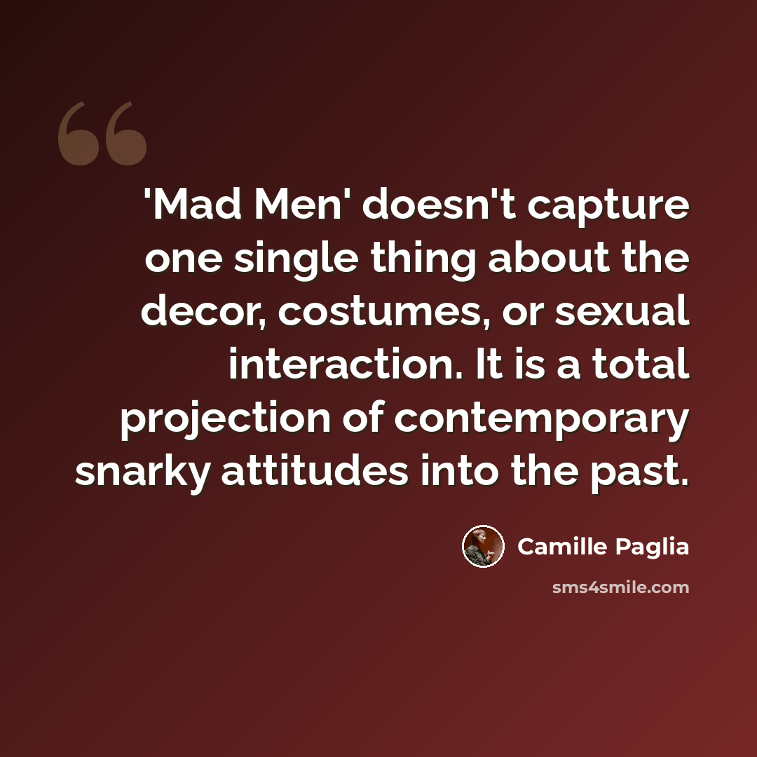 “'Mad Men' doesn't capture one single thing about the decor, costumes, or sexual interaction. It is a total projection of contemporary snarky attitudes into the past.” quote by Camille Paglia