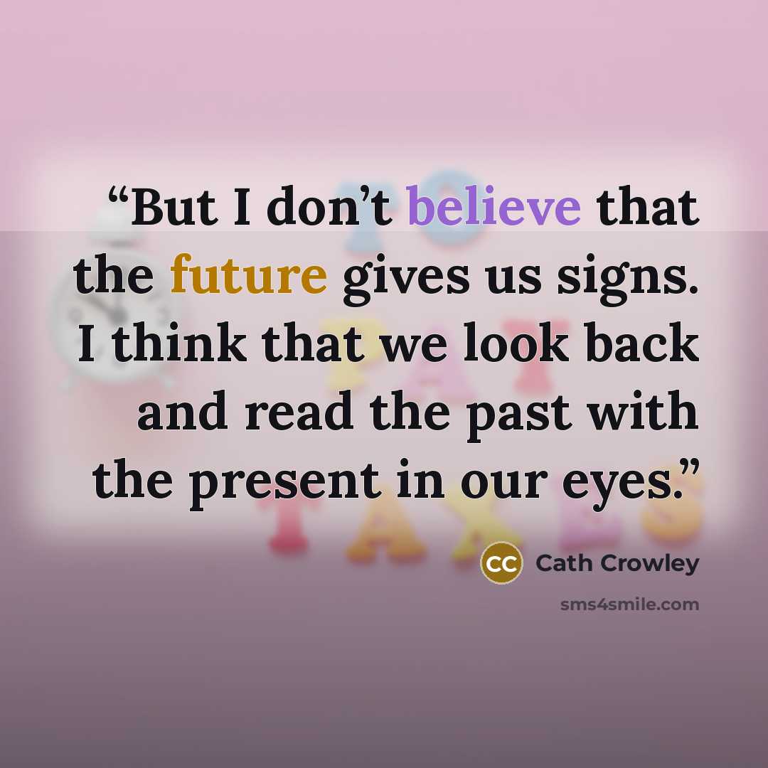 “But I don’t believe that the future gives us signs. I think that we look back and read the past with the present in our eyes.” quote by Cath Crowley