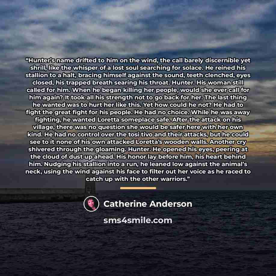 “Hunter’s name drifted to him on the wind, the call barely discernible yet shrill, like the whisper of a lost soul searching for solace. He reined his stallion to a halt, bracing himself against the sound, teeth clenched, eyes closed, his trapped breath searing his throat. Hunter. His woman still…” quote by Catherine Anderson