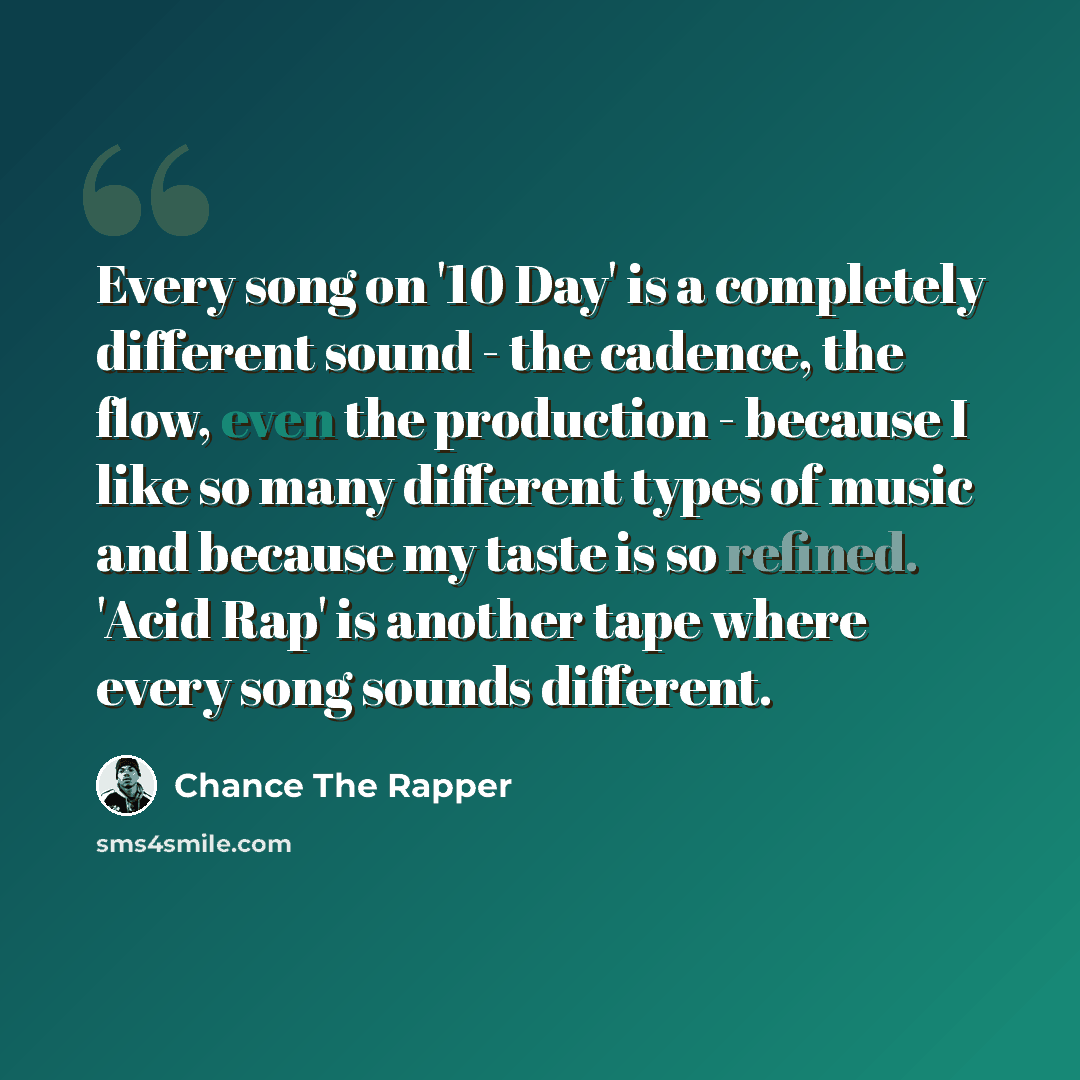 “Every song on '10 Day' is a completely different sound - the cadence, the flow, even the production - because I like so many different types of music and because my taste is so refined. 'Acid Rap' is another tape where every song sounds different.” quote by Chance The Rapper