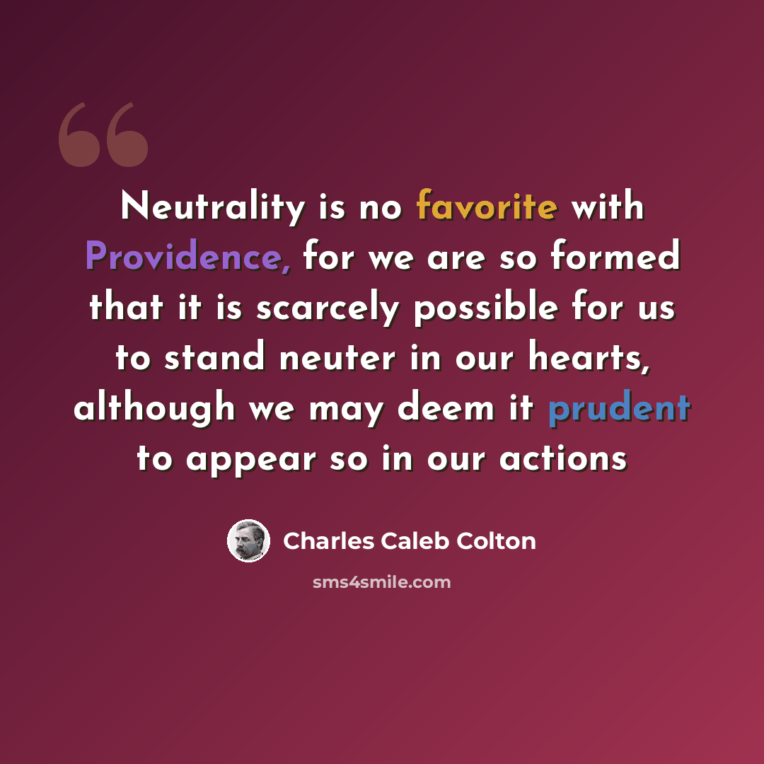 “Neutrality is no favorite with Providence, for we are so formed that it is scarcely possible for us to stand neuter in our hearts, although we may deem it prudent to appear so in our actions” quote by Charles Caleb Colton