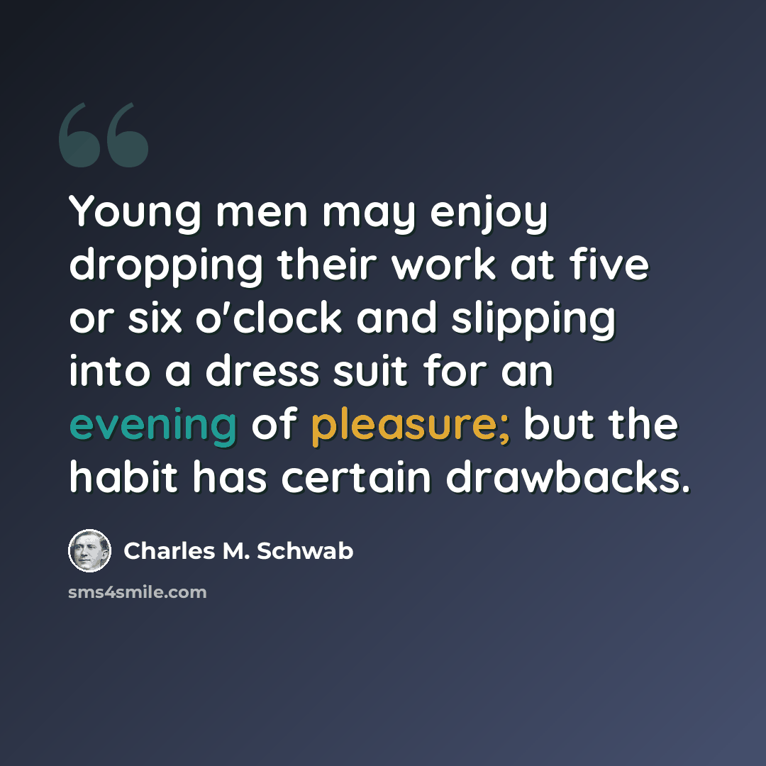 “Young men may enjoy dropping their work at five or six o'clock and slipping into a dress suit for an evening of pleasure; but the habit has certain drawbacks.” quote by Charles M. Schwab