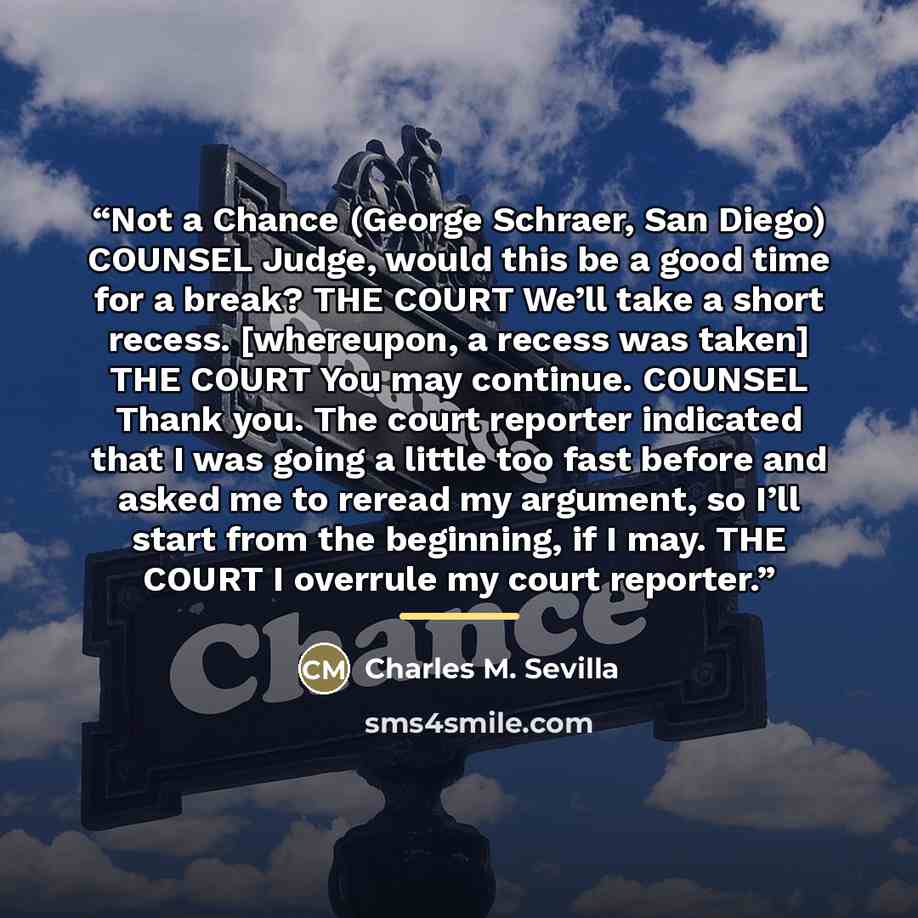 “Not a Chance (George Schraer, San Diego) COUNSEL Judge, would this be a good time for a break? THE COURT We’ll take a short recess. [whereupon, a recess was taken] THE COURT You may continue. COUNSEL Thank you. The court reporter indicated that I was going a little too fast before and asked me to…” quote by Charles M. Sevilla